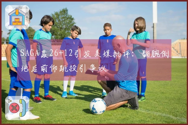 SAGA轰26+12引发美媒批评:翻腕倒地后前仰跳投引争议