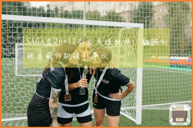 SAGA轰26+12引发美媒批评：翻腕倒地后前仰跳投引争议