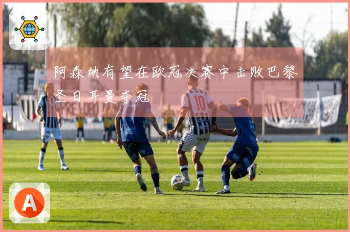阿森纳有望在欧冠决赛中击败巴黎圣日耳曼夺冠